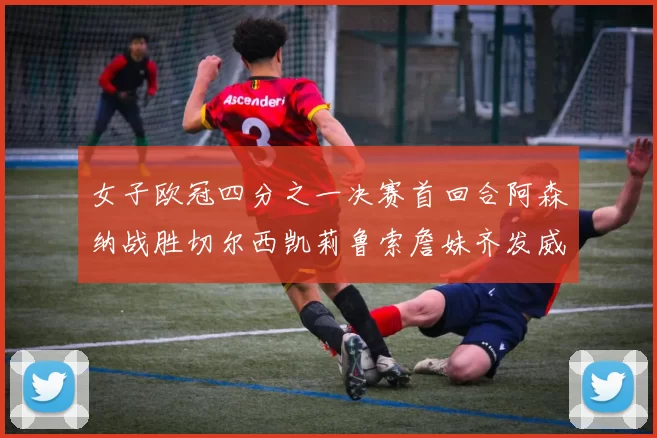 女子欧冠四分之一决赛首回合阿森纳战胜切尔西凯莉鲁索詹妹齐发威