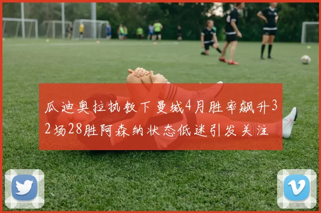 瓜迪奥拉执教下曼城4月胜率飙升32场28胜阿森纳状态低迷引发关注