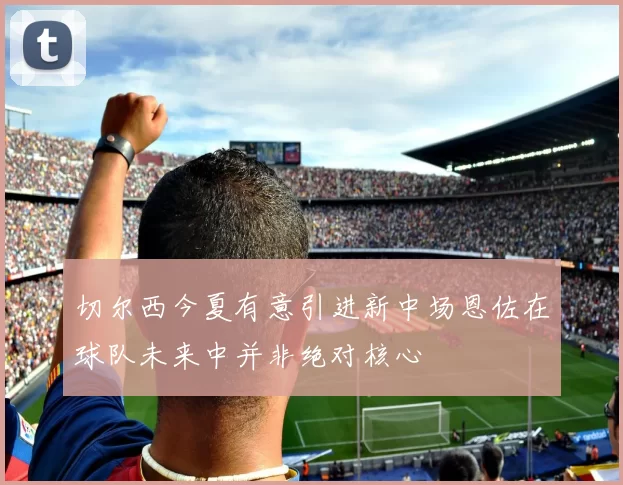 切尔西今夏有意引进新中场恩佐在球队未来中并非绝对核心
