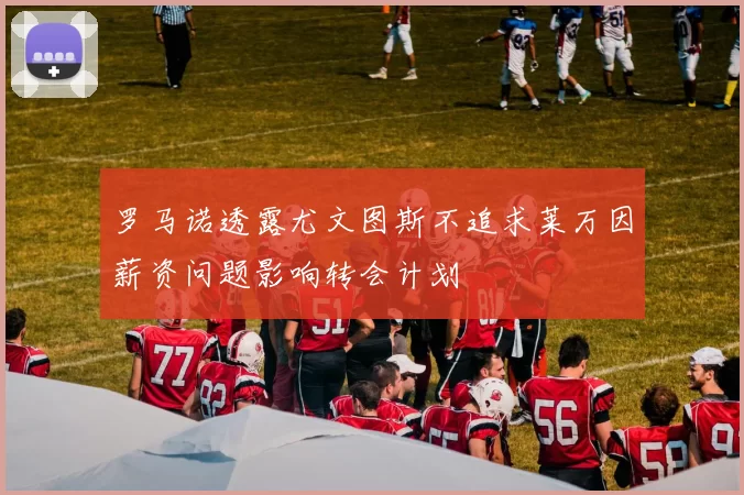 罗马诺透露尤文图斯不追求莱万因薪资问题影响转会计划