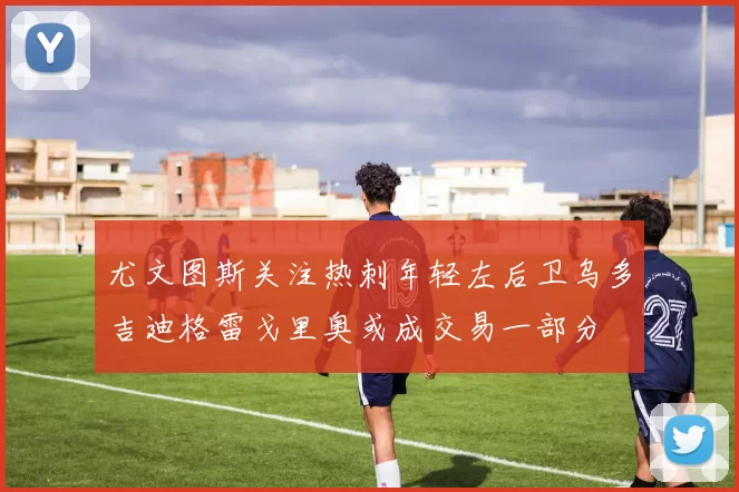 尤文图斯关注热刺年轻左后卫乌多吉迪格雷戈里奥或成交易一部分