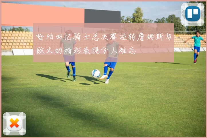 哈珀回忆骑士总决赛逆转詹姆斯与欧文的精彩表现令人难忘
