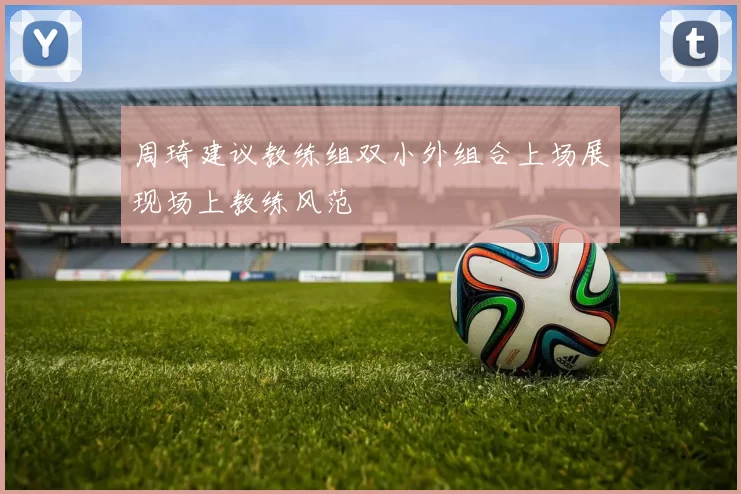 周琦建议教练组双小外组合上场展现场上教练风范
