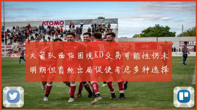 火箭队面临困境KD交易可能性仍未明朗但首轮出局促使考虑多种选择