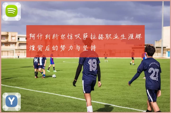阿什利科尔惊叹萨拉赫职业生涯辉煌背后的努力与坚持