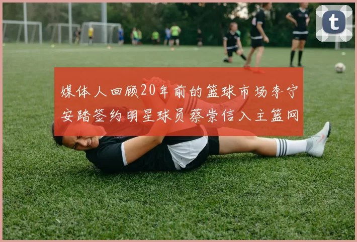 媒体人回顾20年前的篮球市场李宁安踏签约明星球员蔡崇信入主篮网的时代变迁