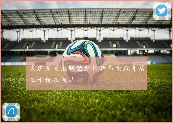 文班亚马成联盟新门面布伦森年届三十何去何从