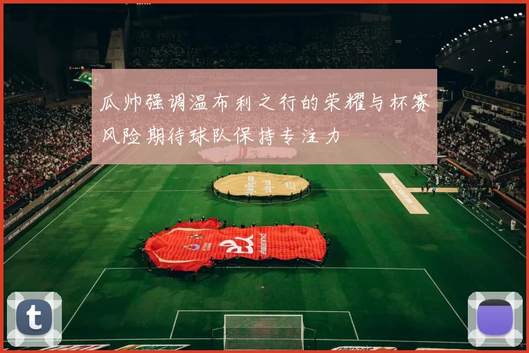 瓜帅强调温布利之行的荣耀与杯赛风险期待球队保持专注力